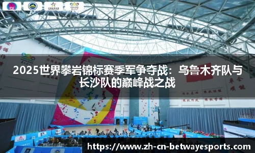 2025世界攀岩锦标赛季军争夺战：乌鲁木齐队与长沙队的巅峰战之战